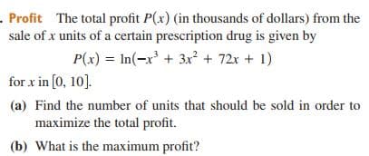 . Profit The total profit P(x) (in thousands of dollars) from the
sale of x units of a certain prescription drug is given by
P(x) = In(-x³ + 3x² + 72x + 1)
for x in [0, 10].
(a) Find the number of units that should be sold in order to
maximize the total profit.
(b) What is the maximum profit?
