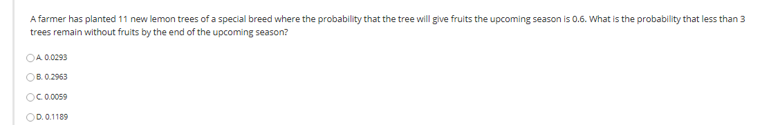 A farmer has planted 11 new lemon trees of a special breed where the probability that the tree will give fruits the upcoming season is 0.6. What is the probability that less than 3
trees remain without fruits by the end of the upcoming season?
OA. 0.0293
OB. 0.2963
OC.0.0059
OD. 0.1189
