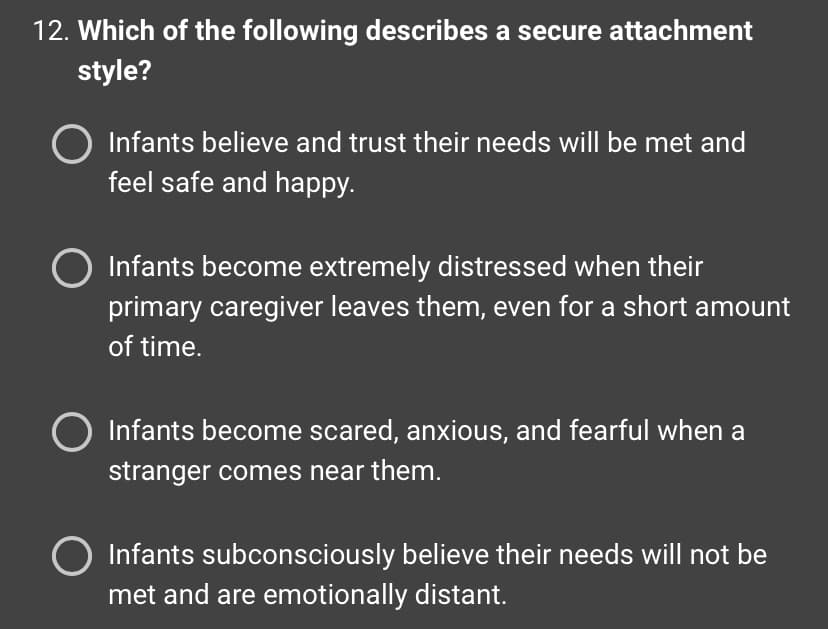 12. Which of the following describes a secure attachment
style?
Infants believe and trust their needs will be met and
feel safe and happy.
O Infants become extremely distressed when their
primary caregiver leaves them, even for a short amount
of time.
Infants become scared, anxious, and fearful when a
stranger comes near them.
Infants subconsciously believe their needs will not be
met and are emotionally distant.