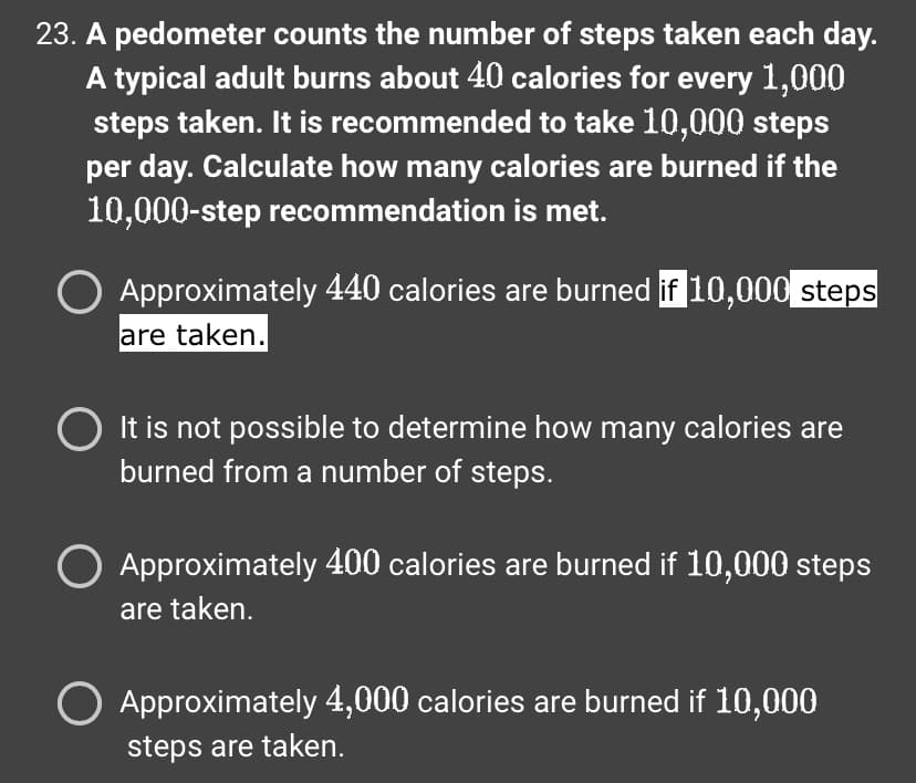 23. A pedometer counts the number of steps taken each day.
A typical adult burns about 40 calories for every 1,000
steps taken. It is recommended to take 10,000 steps
per day. Calculate how many calories are burned if the
10,000-step recommendation is met.
Approximately 440 calories are burned if 10,000 steps
are taken.
It is not possible to determine how many calories are
burned from a number of steps.
Approximately 400 calories are burned if 10,000 steps
are taken.
Approximately 4,000 calories are burned if 10,000
steps are taken.