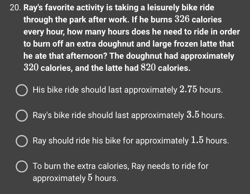 20. Ray's favorite activity is taking a leisurely bike ride
through the park after work. If he burns 326 calories
every hour, how many hours does he need to ride in order
to burn off an extra doughnut and large frozen latte that
he ate that afternoon? The doughnut had approximately
320 calories, and the latte had 820 calories.
O His bike ride should last approximately 2.75 hours.
Ray's bike ride should last approximately 3.5 hours.
Ray should ride his bike for approximately 1.5 hours.
O To burn the extra calories, Ray needs to ride for
approximately 5 hours.