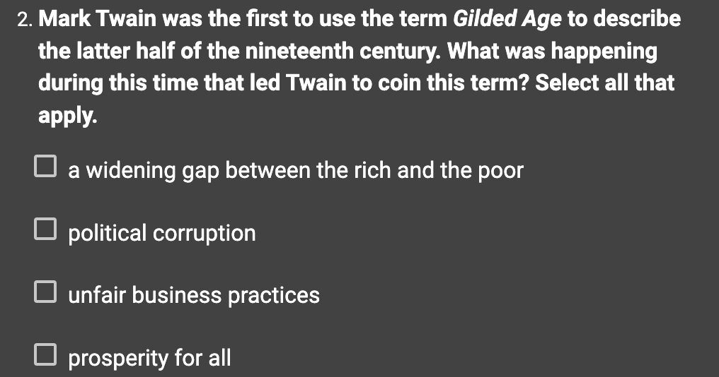 2. Mark Twain was the first to use the term Gilded Age to describe
the latter half of the nineteenth century. What was happening
during this time that led Twain to coin this term? Select all that
apply.
a widening gap between the rich and the poor
political corruption
unfair business practices
prosperity for all