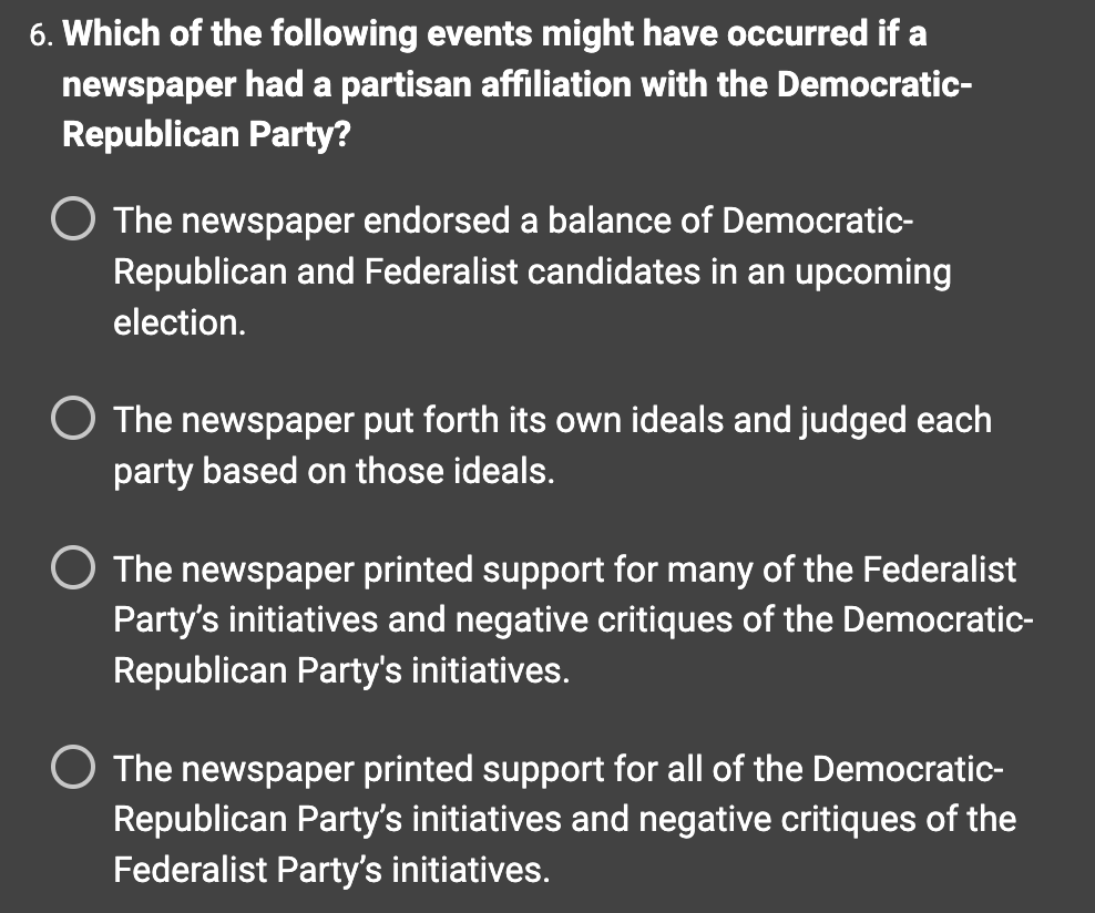 6. Which of the following events might have occurred if a
newspaper had a partisan affiliation with the Democratic-
Republican Party?
The newspaper endorsed a balance of Democratic-
Republican and Federalist candidates in an upcoming
election.
The newspaper put forth its own ideals and judged each
party based on those ideals.
O The newspaper printed support for many of the Federalist
Party's initiatives and negative critiques of the Democratic-
Republican Party's initiatives.
The newspaper printed support for all of the Democratic-
Republican Party's initiatives and negative critiques of the
Federalist Party's initiatives.