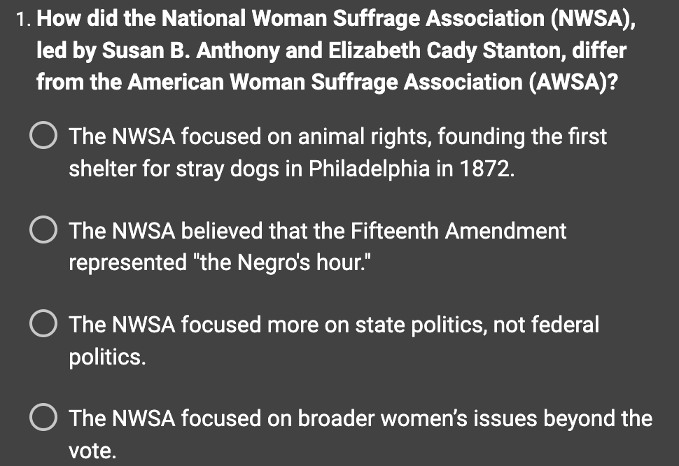 1. How did the National Woman Suffrage Association (NWSA),
led by Susan B. Anthony and Elizabeth Cady Stanton, differ
from the American Woman Suffrage Association (AWSA)?
The NWSA focused on animal rights, founding the first
shelter for stray dogs in Philadelphia in 1872.
The NWSA believed that the Fifteenth Amendment
represented "the Negro's hour."
O The NWSA focused more on state politics, not federal
politics.
O The NWSA focused on broader women's issues beyond the
vote.