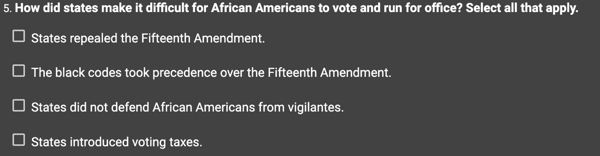 5. How did states make it difficult for African Americans to vote and run for office? Select all that apply.
States repealed the Fifteenth Amendment.
The black codes took precedence over the Fifteenth Amendment.
States did not defend African Americans from vigilantes.
States introduced voting taxes.