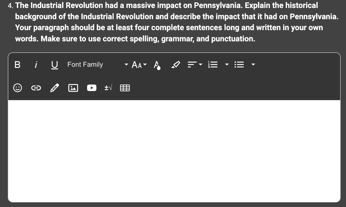 4. The Industrial Revolution had a massive impact on Pennsylvania. Explain the historical
background of the Industrial Revolution and describe the impact that it had on Pennsylvania.
Your paragraph should be at least four complete sentences long and written in your own
words. Make sure to use correct spelling, grammar, and punctuation.
B
i U Font Family
O
0
±√
AA A
