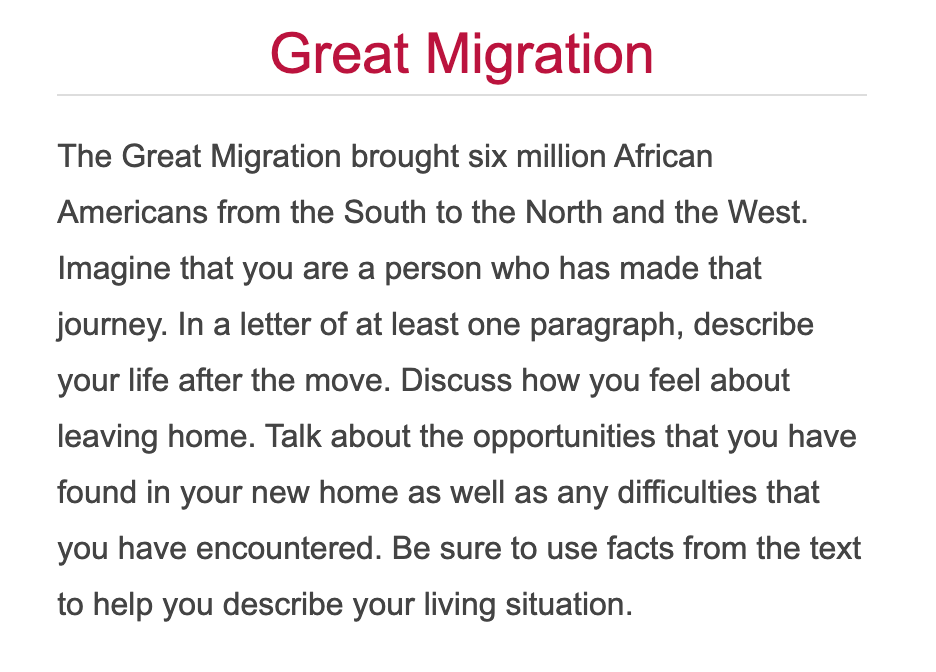 Great Migration
The Great Migration brought six million African
Americans from the South to the North and the West.
Imagine that you are a person who has made that
journey. In a letter of at least one paragraph, describe
your life after the move. Discuss how you feel about
leaving home. Talk about the opportunities that you have
found in your new home as well as any difficulties that
you have encountered. Be sure to use facts from the text
to help you describe your living situation.