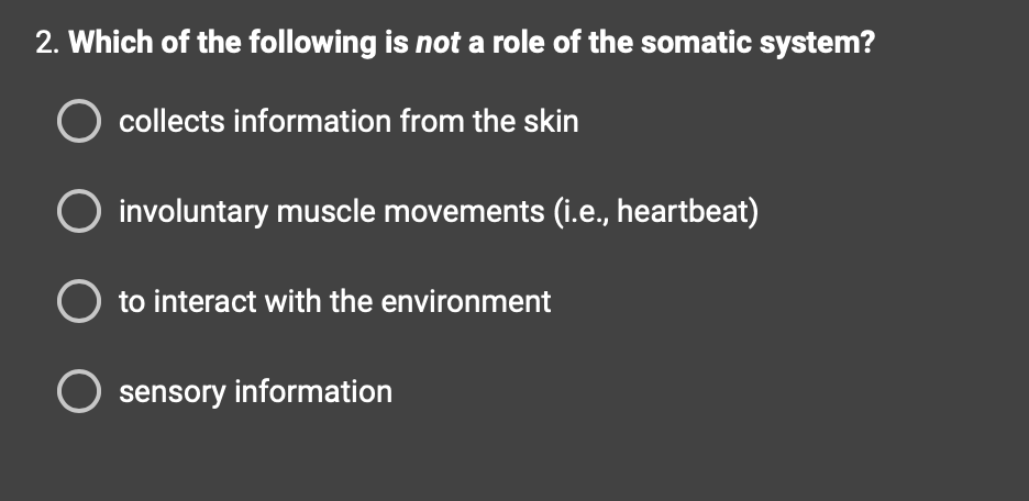 2. Which of the following is not a role of the somatic system?
O collects information from the skin
involuntary muscle movements (i.e., heartbeat)
O to interact with the environment
O sensory information