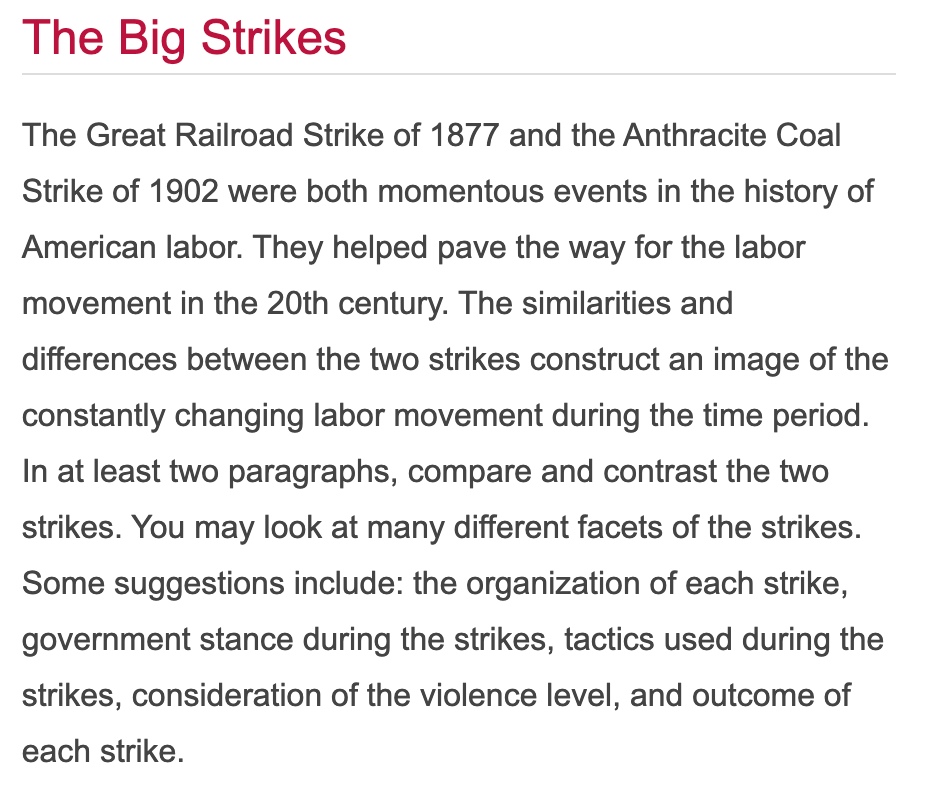 The Big Strikes
The Great Railroad Strike of 1877 and the Anthracite Coal
Strike of 1902 were both momentous events in the history of
American labor. They helped pave the way for the labor
movement in the 20th century. The similarities and
differences between the two strikes construct an image of the
constantly changing labor movement during the time period.
In at least two paragraphs, compare and contrast the two
strikes. You may look at many different facets of the strikes.
Some suggestions include: the organization of each strike,
government stance during the strikes, tactics used during the
strikes, consideration of the violence level, and outcome of
each strike.
