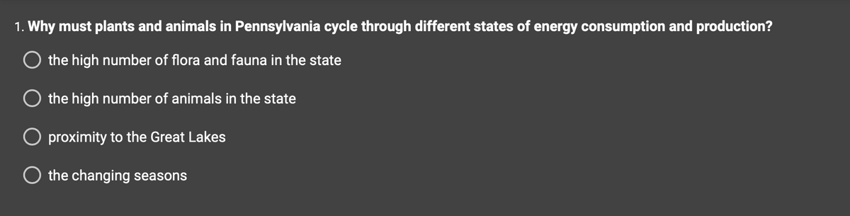 1. Why must plants and animals in Pennsylvania cycle through different states of energy consumption and production?
O the high number of flora and fauna in the state
O the high number of animals in the state
O proximity to the Great Lakes
the changing seasons