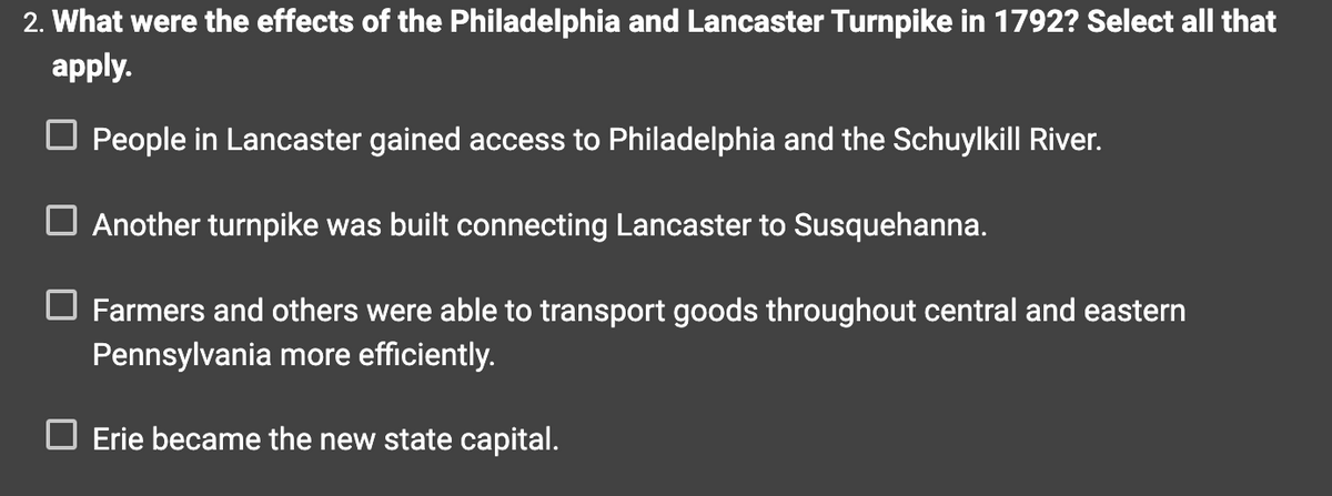 2. What were the effects of the Philadelphia and Lancaster Turnpike in 1792? Select all that
apply.
☐ People in Lancaster gained access to Philadelphia and the Schuylkill River.
Another turnpike was built connecting Lancaster to Susquehanna.
☐ Farmers and others were able to transport goods throughout central and eastern
Pennsylvania more efficiently.
☐ Erie became the new state capital.