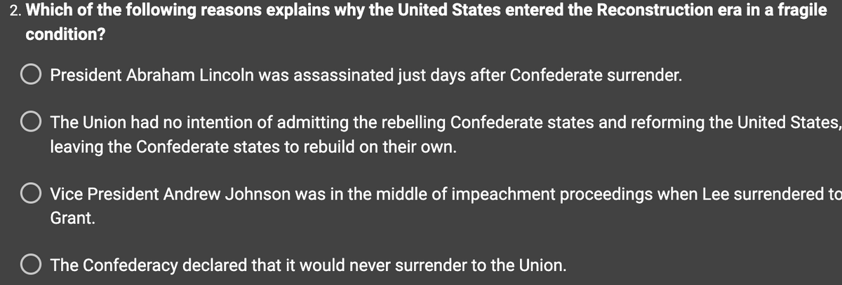 2. Which of the following reasons explains why the United States entered the Reconstruction era in a fragile
condition?
President Abraham Lincoln was assassinated just days after Confederate surrender.
O The Union had no intention of admitting the rebelling Confederate states and reforming the United States,
leaving the Confederate states to rebuild on their own.
O Vice President Andrew Johnson was in the middle of impeachment proceedings when Lee surrendered to
Grant.
O The Confederacy declared that it would never surrender to the Union.