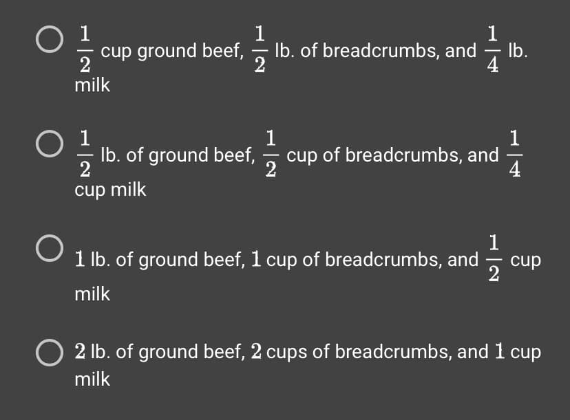 0 1 1 1 0 0
2
milk
cup ground beef, lb. of breadcrumbs, and lb.
2
0¹
2
cup milk
O
lb. of ground beef,
1
-
2
cup of breadcrumbs, and
1 lb. of ground beef, 1 cup of breadcrumbs, and
milk
1
N|K
2
1
4
cup
O 2 lb. of ground beef, 2 cups of breadcrumbs, and 1 cup
milk