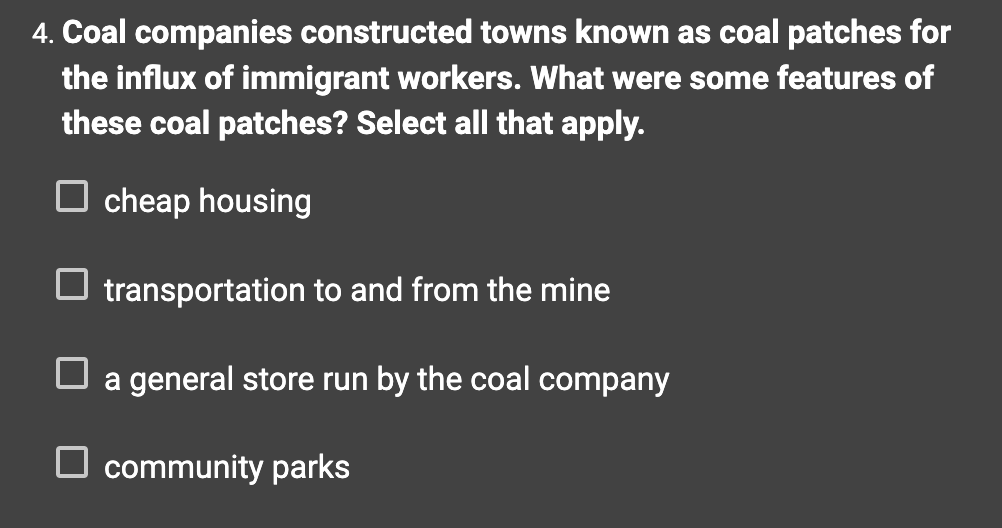 4. Coal companies constructed towns known as coal patches for
the influx of immigrant workers. What were some features of
these coal patches? Select all that apply.
cheap housing
☐ transportation to and from the mine
☐ a general store run by the coal company
community parks