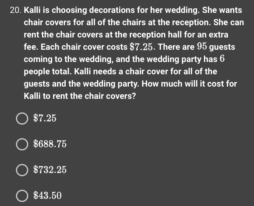 20. Kalli is choosing decorations for her wedding. She wants
chair covers for all of the chairs at the reception. She can
rent the chair covers at the reception hall for an extra
fee. Each chair cover costs $7.25. There are 95 guests
coming to the wedding, and the wedding party has 6
people total. Kalli needs a chair cover for all of the
guests and the wedding party. How much will it cost for
Kalli to rent the chair covers?
O $7.25
O $688.75
O $732.25
O $43.50