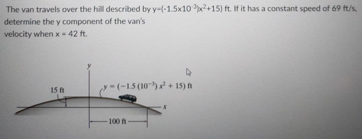 The van travels over the hill described by y=(-1.5x10 3)x²+15) ft. If it has a constant speed of 69 ft/s,
determine the y component of the van's
velocity when x = 42 ft.
y3(-1.5(10-) x? + 15) ft
%3D
15 ft
100 ft

