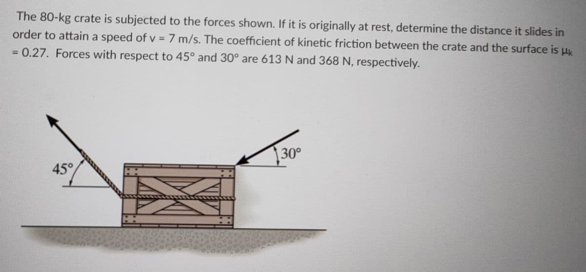 The 80-kg crate is subjected to the forces shown. If it is originally at rest, determine the distance it slides in
order to attain a speed of v = 7 m/s. The coefficient of kinetic friction between the crate and the surface is uk
%3D
= 0.27. Forces with respect to 45° and 30° are 613 N and 368 N, respectively.
%3D
|30°
45°
