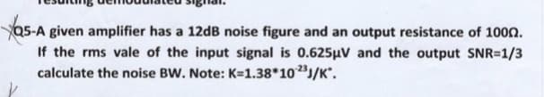 Q5-A given amplifier has a 12dB noise figure and an output resistance of 100n.
If the rms vale of the input signal is 0.625µV and the output SNR=1/3
calculate the noise BW. Note: K=1.38*10/K°.

