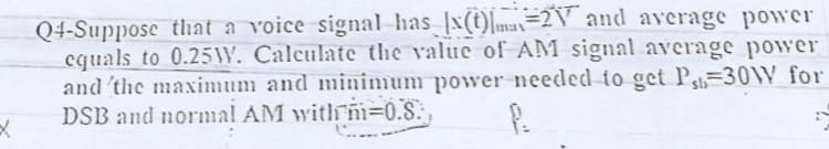 Q4-Suppose that a voice signal-has x(t)mas=2V and average power
cquals to 0.25W. Calculate the value of AM signal average power
and 'the maximum and minimum power needed to get P=30W for
DSB and normal AM with ni=0.S. ,
