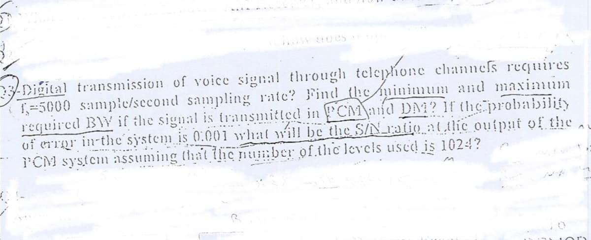 OW U es
-Digital transmission of voice signal through telephone channefs requires
1=5000 samplc/second sampling rate? Find the minimum and maxinim
required BW if the signal is transmitted in PCM\aid DM? If the probability
uf errgr in-the'system is 0.001 what will be the S/N ratio :tlic ouipat of the
I'CM system assuming that tic number of thc levels used is 1024?
