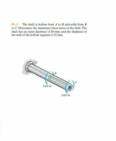 15-A The shaft is hollow from A to B and solid from
to C. Determine the muximum shear strens in the shaft. The
shaft has an outer diameter of 80 mm, and the thickness of
the wall of the hollow segment is 10 mm.
2 KN m

