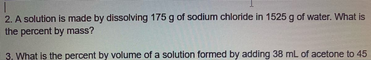 2. A solution is made by dissolving 175 g of sodium chloride in 1525 g of water. What is
the percent by mass?
3. What is the percent by volume of a solution formed by adding 38 mL of acetone to 45
