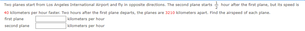 Two planes start from Los Angeles International Airport and fly in opposite directions. The second plane starts
hour after the first plane, but its speed is
40 kilometers per hour faster. Two hours after the first plane departs, the planes are 3210 kilometers apart. Find the airspeed of each plane.
first plane
kilometers per hour
second plane
kilometers per hour
