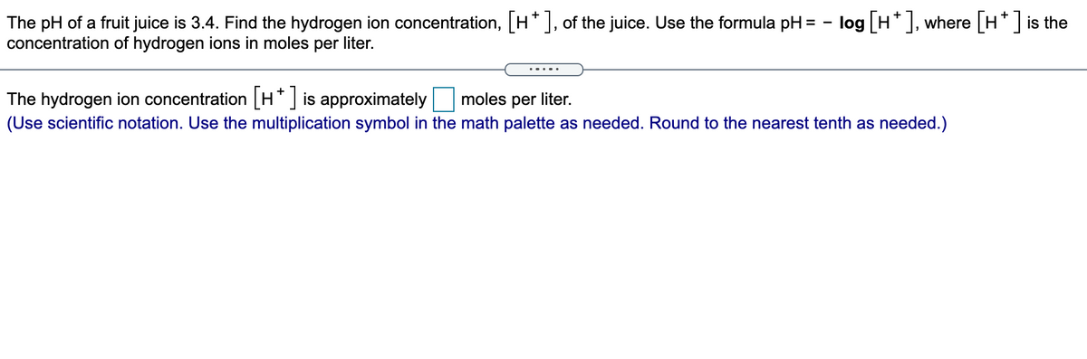 The pH of a fruit juice is 3.4. Find the hydrogen ion concentration, [H*], of the juice. Use the formula pH = - log [H* ], where [H* ] is the
concentration of hydrogen ions in moles per liter.
The hydrogen ion concentration [H* ] is approximately
(Use scientific notation. Use the multiplication symbol in the math palette as needed. Round to the nearest tenth as needed.)
moles per liter.
