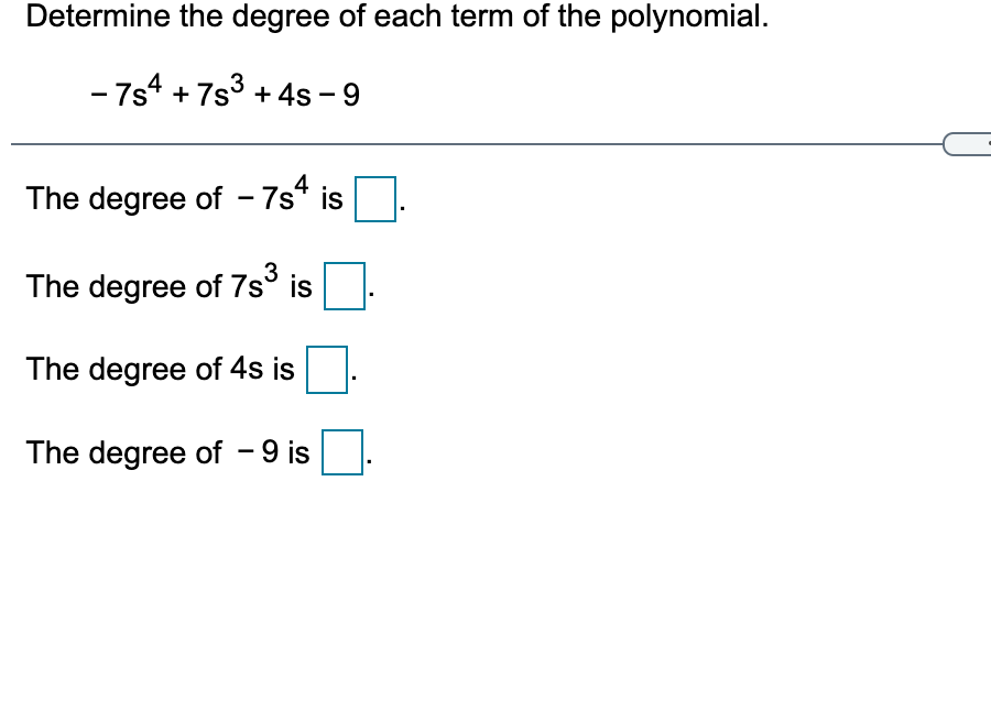 Determine the degree of each term of the polynomial.
- 7s4 + 7s3 + 4s -
4
The degree of - 7s* is
The degree of 7s° is
The degree of 4s is
The degree of - 9 is
