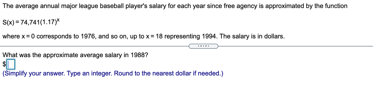 The average annual major league baseball player's salary for each year since free agency is approximated by the function
S(x) = 74,741(1.17)*
where x = 0 corresponds to 1976, and so on, up to x= 18 representing 1994. The salary is in dollars.
What was the approximate average salary in 1988?
$
(Simplify your answer. Type an integer. Round to the nearest dollar if needed.)
