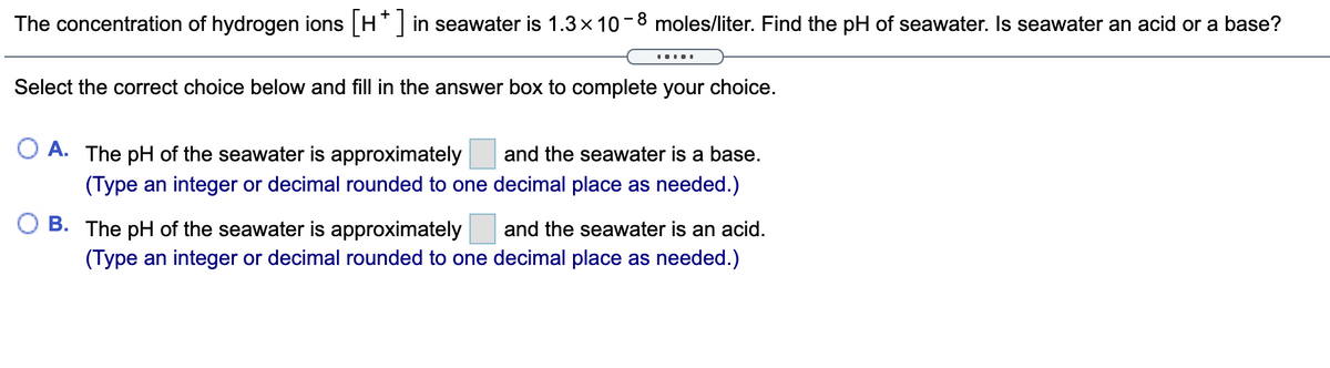 The concentration of hydrogen ions H in seawater is 1.3x 10-8 moles/liter. Find the pH of seawater. Is seawater an acid or a base?
.....
Select the correct choice below and fill in the answer box to complete your choice.
O A. The pH of the seawater is approximately
and the seawater is a base.
(Type an integer or decimal rounded to one decimal place as needed.)
B. The pH of the seawater is approximately
and the seawater is an acid.
(Type an integer or decimal rounded to one decimal place as needed.)
