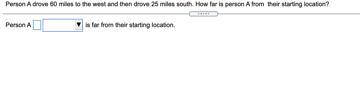 Person A drove 60 miles to the west and then drove 25 miles south. How far is person A from their starting location?
Person A
is far from their starting location.
