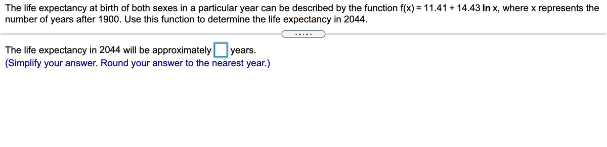 The life expectancy at birth of both sexes in a particular year can be described by the function f(x) = 11.41 + 14.43 In x, where x represents the
number of years after 1900. Use this function to determine the life expectancy in 2044.
The life expectancy in 2044 will be approximately
(Simplify your answer. Round your answer to the nearest year.)
years.
