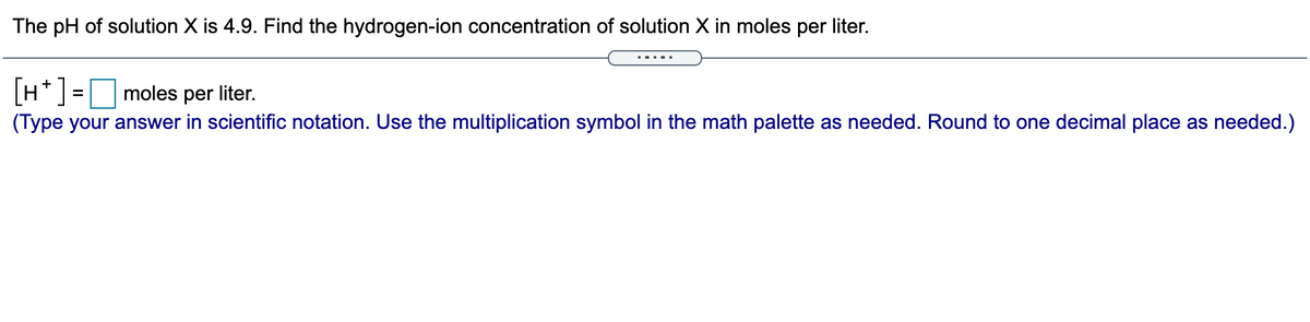 The pH of solution X is 4.9. Find the hydrogen-ion concentration of solution X in moles per liter.
H*] =moles per liter.
(Type your answer in scientific notation. Use the multiplication symbol in the math palette as needed. Round to one decimal place as needed.)
