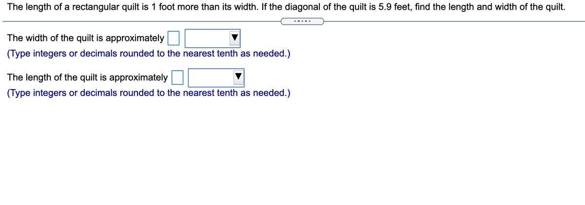 The length of a rectangular quilt is 1 foot more than its width. If the diagonal of the quilt is 5.9 feet, find the length and width of the quilt.
The width of the quilt is approximately
(Type integers or decimals rounded to the nearest tenth as needed.)
The length of the quilt is approximately
(Type integers or decimals rounded to the nearest tenth as needed.)
