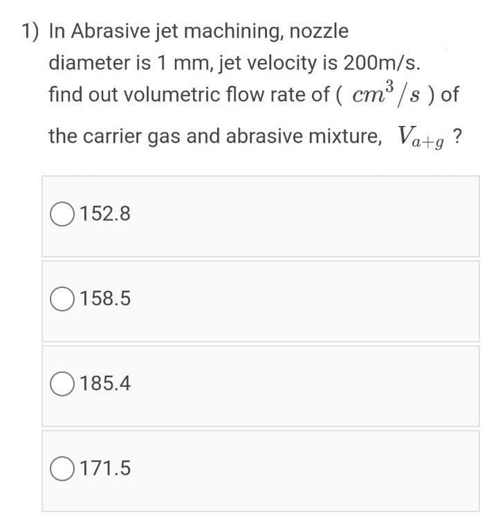 1) In Abrasive jet machining, nozzle
diameter is 1 mm, jet velocity is 200m/s.
find out volumetric flow rate of ( cm /s ) of
3
ст
the carrier gas and abrasive mixture, Va+g ?
O 152.8
O 158.5
O 185.4
O171.5
