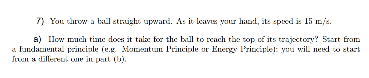 7) You throw a ball straight upward. As it leaves your hand, its speed is 15 m/s.
a) How much time does it take for the ball to reach the top of its trajectory? Start from
a fundamental principle (e.g. Momentum Principle or Energy Principle); you will need to start
from a different one in part (b).
