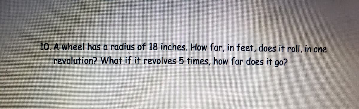 10. A wheel has a radius of 18 inches. How far, in feet, does it roll, in one
revolution? What if it revolves 5 times, how far does it go?
