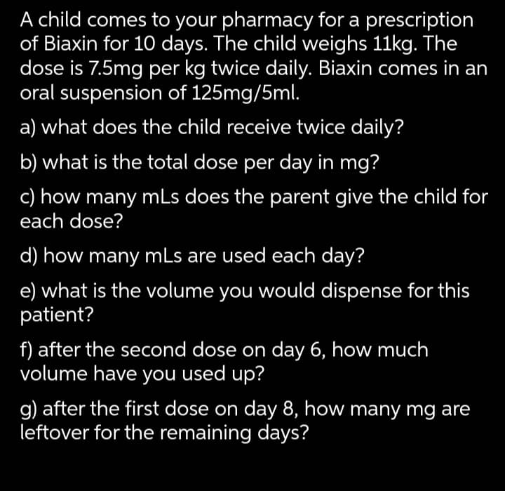 A child comes to your pharmacy for a prescription
of Biaxin for 10 days. The child weighs 11kg. The
dose is 7.5mg per kg twice daily. Biaxin comes in an
oral suspension of 125mg/5ml.
a) what does the child receive twice daily?
b) what is the total dose per day in mg?
c) how many mLs does the parent give the child for
each dose?
d) how many mLs are used each day?
e) what is the volume you would dispense for this
patient?
f) after the second dose on day 6, how much
volume have you used up?
g) after the first dose on day 8, how many mg are
leftover for the remaining days?

