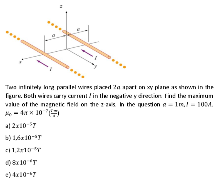 Two infinitely long parallel wires placed 2a apart on xy plane as shown in the
figure. Both wires carry current I in the negative y direction. Find the maximum
value of the magnetic field on the z-axis. In the question a = 1m,I = 100A.
Ho = 4n × 10-'C)
(Tm)
a) 2x10-5T
b) 1,6x10-5T
c) 1,2x10-5T
d) 8x10-6T
e) 4x10-6T

