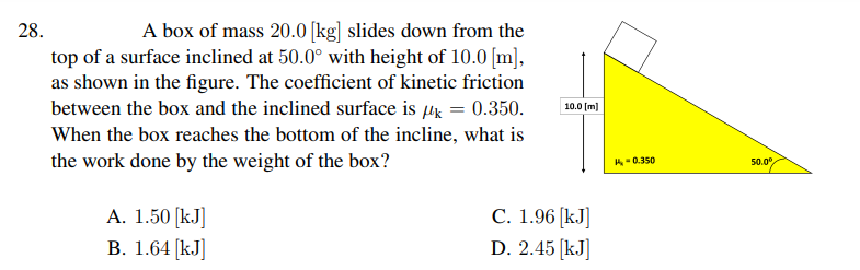 A box of mass 20.0 [kg] slides down from the
top of a surface inclined at 50.0° with height of 10.0 [m],
as shown in the figure. The coefficient of kinetic friction
between the box and the inclined surface is µg = 0.350.
28.
10.0 (m)
When the box reaches the bottom of the incline, what is
the work done by the weight of the box?
A-0.350
50.0
А. 1.50 [kJ]
В. 1.64 (kJ]
C. 1.96 [kJ]
D. 2.45 (kJ]
