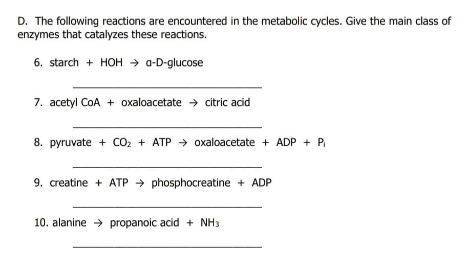 D. The following reactions are encountered in the metabolic cycles. Give the main class of
enzymes that catalyzes these reactions.
6. starch + HOH → a-D-glucose
7. acetyl CoA + oxaloacetate → citric acid
8. pyruvate + CO2 + ATP → oxaloacetate + ADP + Pi
9. creatine + ATP → phosphocreatine + ADP
10. alanine → propanoic acid + NH3
