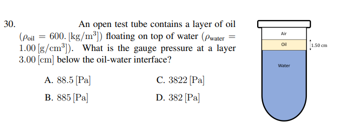 30.
An open test tube contains a layer of oil
(Poil = 600. [kg/m³]) floating on top of water (pwater =
1.00 [g/cm³)). What is the gauge pressure at a layer
3.00 [cm] below the oil-water interface?
Air
Oil
1.50 cm
Water
A. 88.5 [Pa]
C. 3822 [Pa]
B. 885 (Pa]
D. 382 [Pa]

