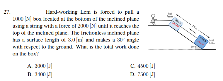 Final
Pesition
f1000 N
27.
1000 [N] box located at the bottom of the inclined plane
using a string with a force of 2000 [N] until it reaches the
top of the inclined plane. The frictionless inclined plane
has a surface length of 3.0 [m] and makes a 30° angle
with respect to the ground. What is the total work done
on the box?
VOG HP
3.0m
Hard-working Leni is forced to pull a
s000 N
Initial
voG. HP
Pastien
30°
С. 4500 |J
D. 7500 [J]
A. 3000 [J]
В. 3400 [J
