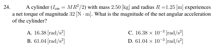 A cylinder (Iem = MR2 /2) with mass 2.50 [kg] and radius R =1.25 [m] experiences
a net torque of magnitude 32 [N · m]. What is the magnitude of the net angular acceleration
of the cylinder?
24.
A. 16.38 [rad/s²]
B. 61.04 [rad/s²]
C. 16.38 x 10-3 [rad/s2]
D. 61.04 × 10-3 [rad/s³]
