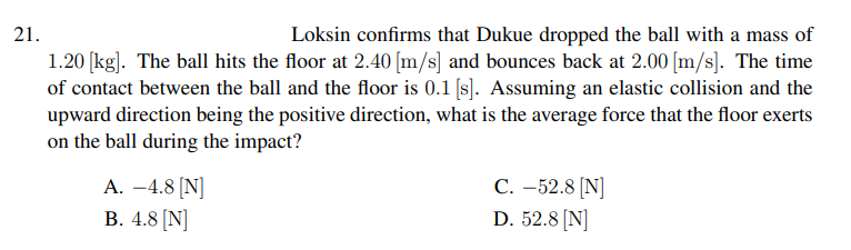 21.
Loksin confirms that Dukue dropped the ball with a mass of
1.20 [kg]. The ball hits the floor at 2.40 [m/s] and bounces back at 2.00 [m/s]. The time
of contact between the ball and the floor is 0.1 [s). Assuming an elastic collision and the
upward direction being the positive direction, what is the average force that the floor exerts
on the ball during the impact?
А. —4.8 (N
В. 4.8 [N]
С. -52.8 (N]
D. 52.8 (N]
