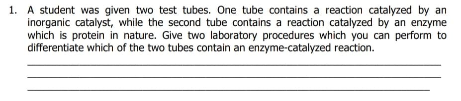 1. A student was given two test tubes. One tube contains a reaction catalyzed by an
inorganic catalyst, while the second tube contains a reaction catalyzed by an enzyme
which is protein in nature. Give two laboratory procedures which you can perform to
differentiate which of the two tubes contain an enzyme-catalyzed reaction.
