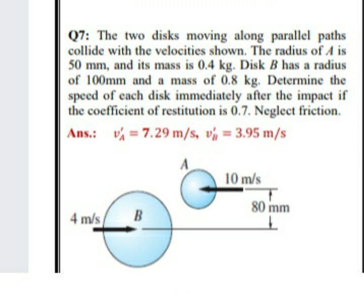 Q7: The two disks moving along parallel paths
collide with the velocities shown. The radius of A is
50 mm, and its mass is 0.4 kg. Disk B has a radius
of 100mm and a mass of 0.8 kg. Determine the
speed of each disk immediately after the impact if
the coefficient of restitution is 0.7. Neglect friction.
Ans.: v = 7.29 m/s, v 3.95 m/s
A
10 m/s
80 mm
4 m/s
B

