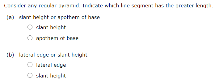 Consider any regular pyramid. Indicate which line segment has the greater length.
(a) slant height or apothem of base
slant height
apothem of base
(b) lateral edge or slant height
lateral edge
slant height
