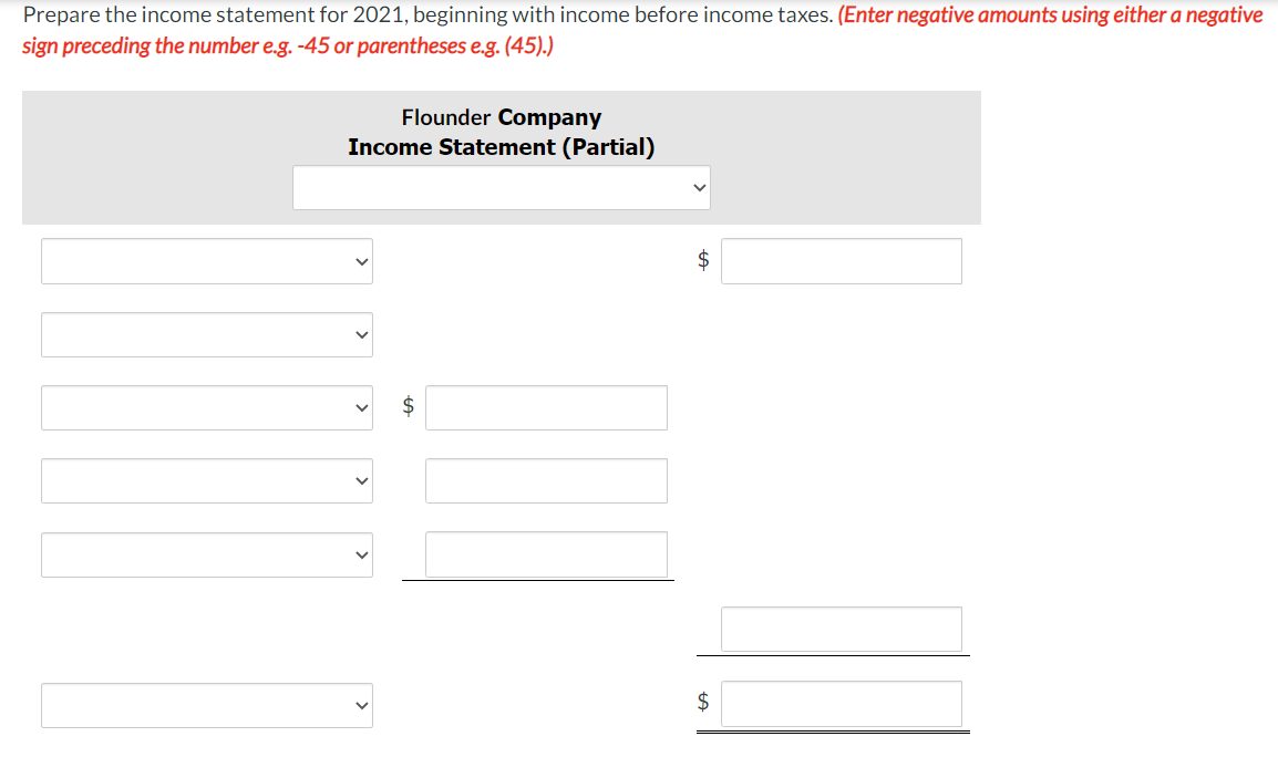 Prepare the income statement for 2021, beginning with income before income taxes. (Enter negative amounts using either a negative
sign preceding the number e.g. -45 or parentheses e.g. (45).)
Flounder Company
Income Statement (Partial)
$
$
%24
